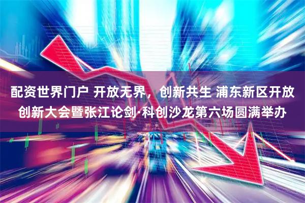 配资世界门户 开放无界，创新共生 浦东新区开放创新大会暨张江论剑·科创沙龙第六场圆满举办