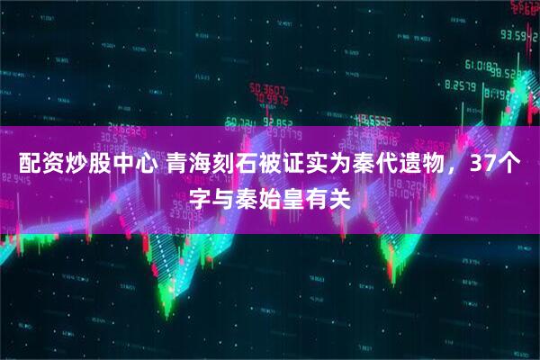 配资炒股中心 青海刻石被证实为秦代遗物，37个字与秦始皇有关