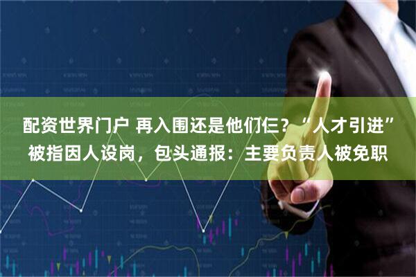 配资世界门户 再入围还是他们仨？“人才引进”被指因人设岗，包头通报：主要负责人被免职