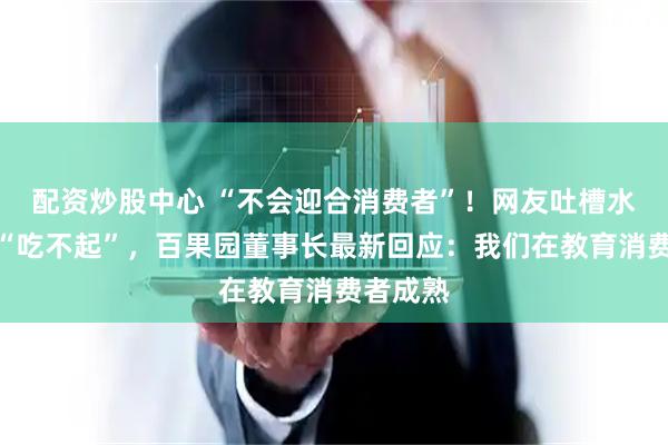 配资炒股中心 “不会迎合消费者”！网友吐槽水果贵到“吃不起”，百果园董事长最新回应：我们在教育消费者成熟