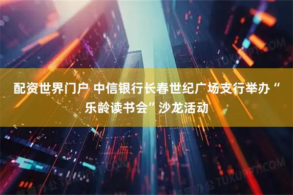 配资世界门户 中信银行长春世纪广场支行举办“乐龄读书会”沙龙活动