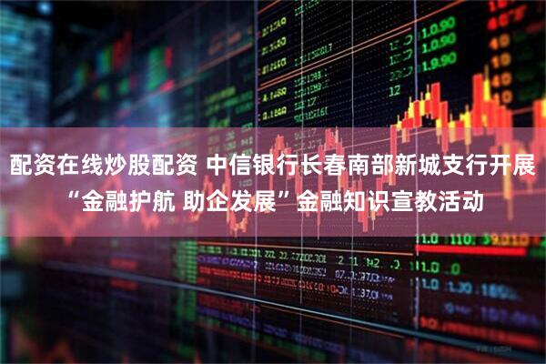 配资在线炒股配资 中信银行长春南部新城支行开展“金融护航 助企发展”金融知识宣教活动