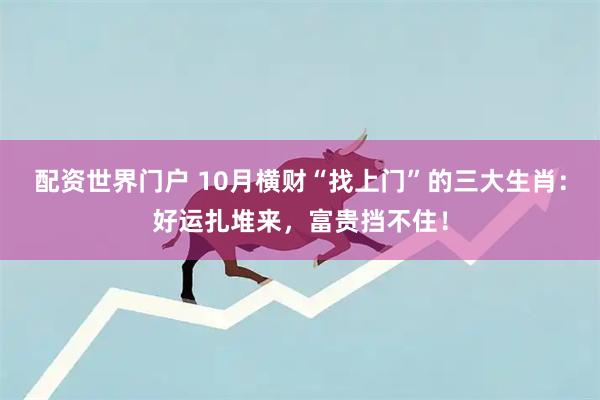 配资世界门户 10月横财“找上门”的三大生肖：好运扎堆来，富贵挡不住！